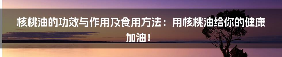 核桃油的功效与作用及食用方法：用核桃油给你的健康加油！