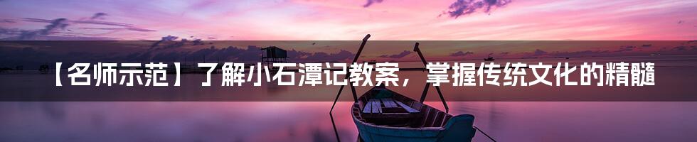 【名师示范】了解小石潭记教案，掌握传统文化的精髓