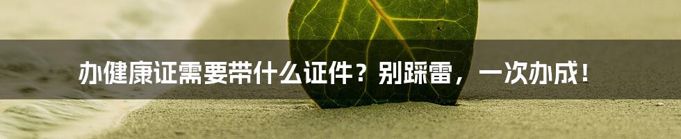 办健康证需要带什么证件？别踩雷，一次办成！