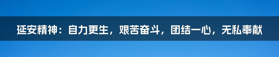 延安精神：自力更生，艰苦奋斗，团结一心，无私奉献