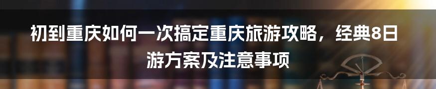 初到重庆如何一次搞定重庆旅游攻略，经典8日游方案及注意事项