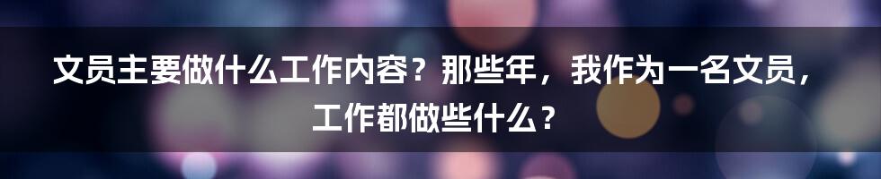 文员主要做什么工作内容？那些年，我作为一名文员，工作都做些什么？