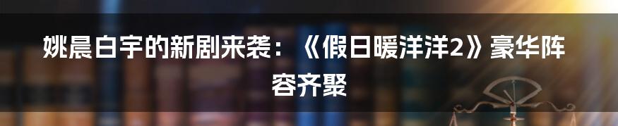 姚晨白宇的新剧来袭：《假日暖洋洋2》豪华阵容齐聚