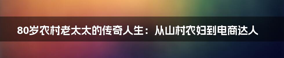 80岁农村老太太的传奇人生：从山村农妇到电商达人