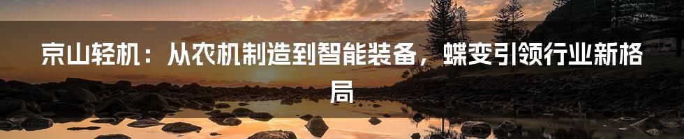 京山轻机：从农机制造到智能装备，蝶变引领行业新格局