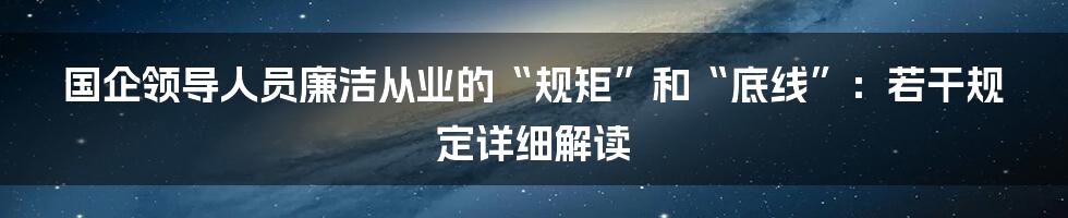 国企领导人员廉洁从业的“规矩”和“底线”：若干规定详细解读