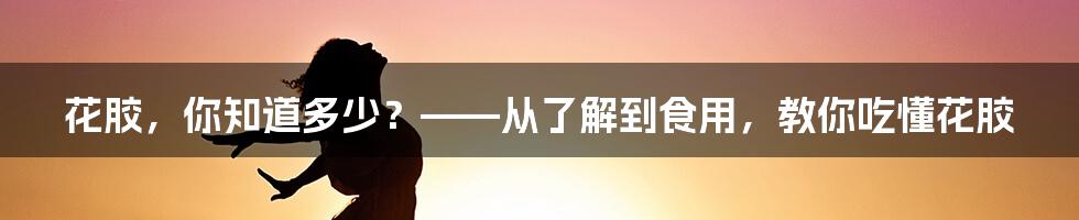 花胶，你知道多少？——从了解到食用，教你吃懂花胶