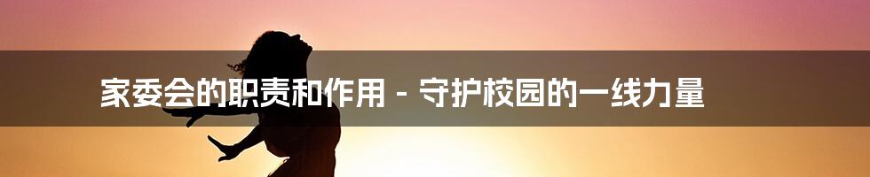 家委会的职责和作用 - 守护校园的一线力量