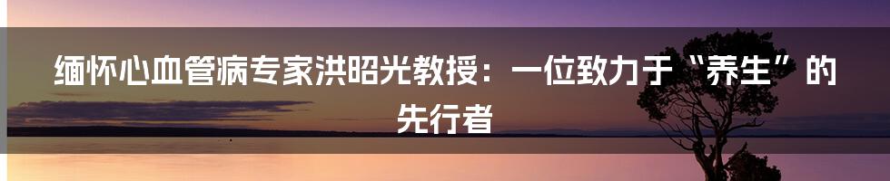 缅怀心血管病专家洪昭光教授：一位致力于“养生”的先行者