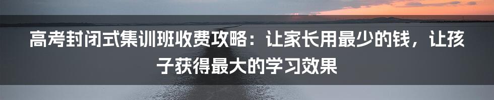 高考封闭式集训班收费攻略：让家长用最少的钱，让孩子获得最大的学习效果