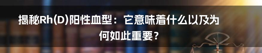 揭秘Rh(D)阳性血型：它意味着什么以及为何如此重要？