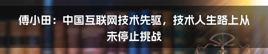 傅小田：中国互联网技术先驱，技术人生路上从未停止挑战