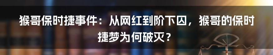 猴哥保时捷事件：从网红到阶下囚，猴哥的保时捷梦为何破灭？