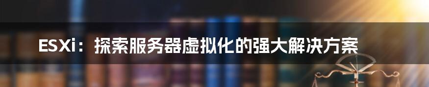 ESXi：探索服务器虚拟化的强大解决方案