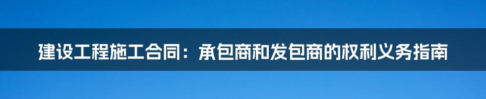 建设工程施工合同：承包商和发包商的权利义务指南