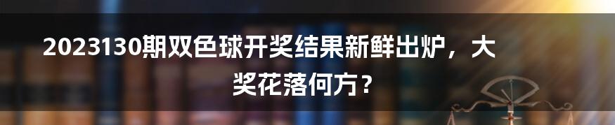 2023130期双色球开奖结果新鲜出炉，大奖花落何方？