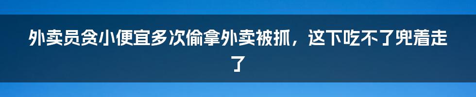 外卖员贪小便宜多次偷拿外卖被抓，这下吃不了兜着走了