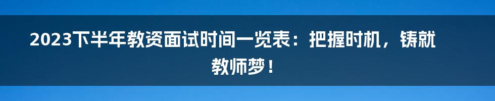 2023下半年教资面试时间一览表：把握时机，铸就教师梦！