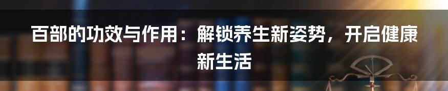 百部的功效与作用：解锁养生新姿势，开启健康新生活