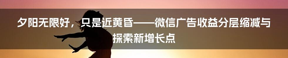 夕阳无限好，只是近黄昏——微信广告收益分层缩减与探索新增长点