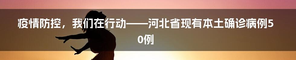 疫情防控，我们在行动——河北省现有本土确诊病例50例