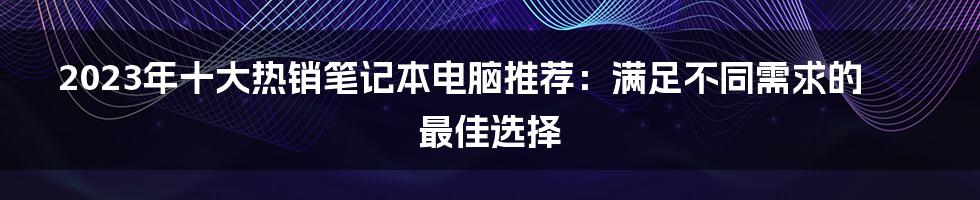 2023年十大热销笔记本电脑推荐：满足不同需求的最佳选择