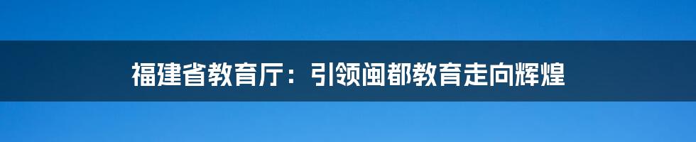 福建省教育厅：引领闽都教育走向辉煌