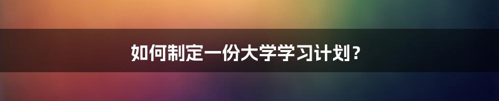 如何制定一份大学学习计划？