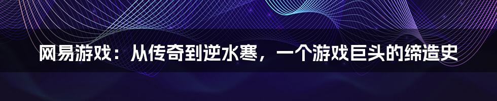 网易游戏：从传奇到逆水寒，一个游戏巨头的缔造史