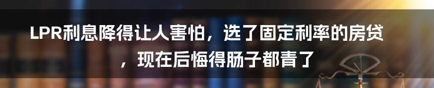 LPR利息降得让人害怕，选了固定利率的房贷，现在后悔得肠子都青了