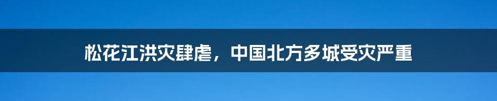 松花江洪灾肆虐，中国北方多城受灾严重