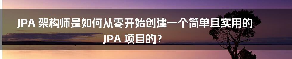 JPA 架构师是如何从零开始创建一个简单且实用的 JPA 项目的？