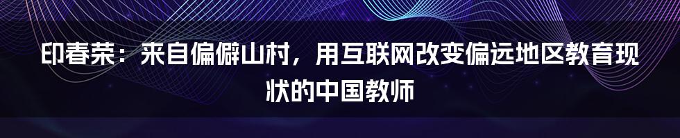 印春荣：来自偏僻山村，用互联网改变偏远地区教育现状的中国教师