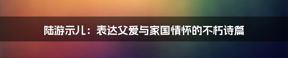 陆游示儿：表达父爱与家国情怀的不朽诗篇