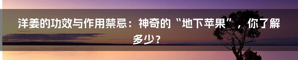 洋姜的功效与作用禁忌：神奇的“地下苹果”，你了解多少？