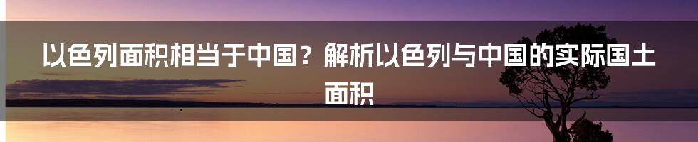 以色列面积相当于中国？解析以色列与中国的实际国土面积