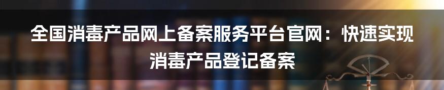 全国消毒产品网上备案服务平台官网：快速实现消毒产品登记备案