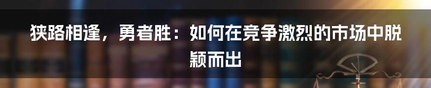 狭路相逢，勇者胜：如何在竞争激烈的市场中脱颖而出