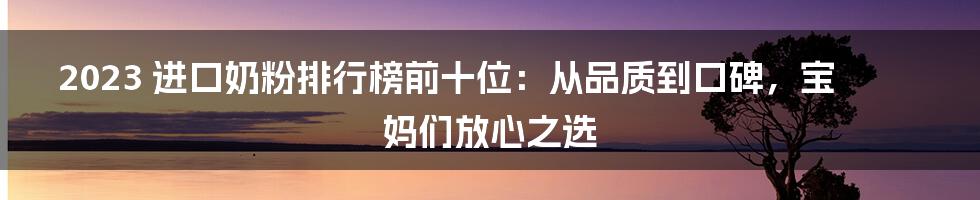 2023 进口奶粉排行榜前十位：从品质到口碑，宝妈们放心之选