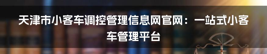 天津市小客车调控管理信息网官网：一站式小客车管理平台