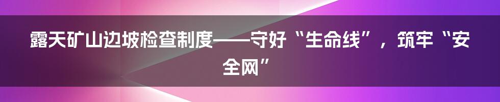 露天矿山边坡检查制度——守好“生命线”，筑牢“安全网”