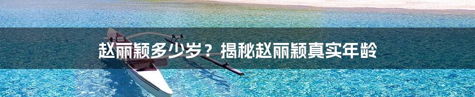 赵丽颖多少岁？揭秘赵丽颖真实年龄