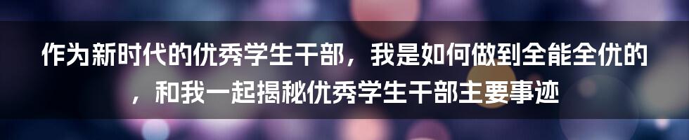 作为新时代的优秀学生干部，我是如何做到全能全优的，和我一起揭秘优秀学生干部主要事迹