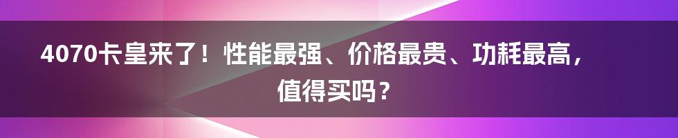 4070卡皇来了！性能最强、价格最贵、功耗最高，值得买吗？