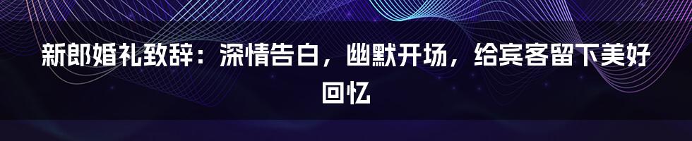 新郎婚礼致辞：深情告白，幽默开场，给宾客留下美好回忆