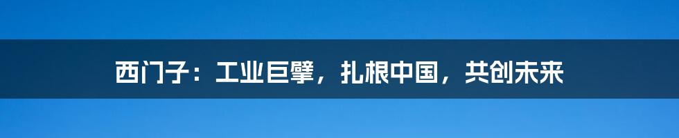 西门子：工业巨擘，扎根中国，共创未来