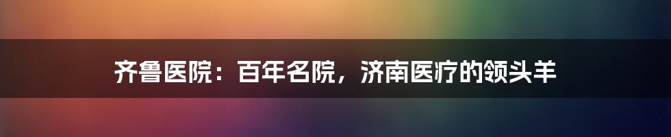 齐鲁医院：百年名院，济南医疗的领头羊