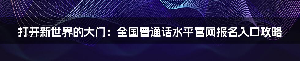 打开新世界的大门：全国普通话水平官网报名入口攻略