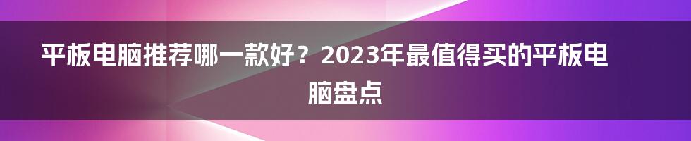 平板电脑推荐哪一款好？2023年最值得买的平板电脑盘点