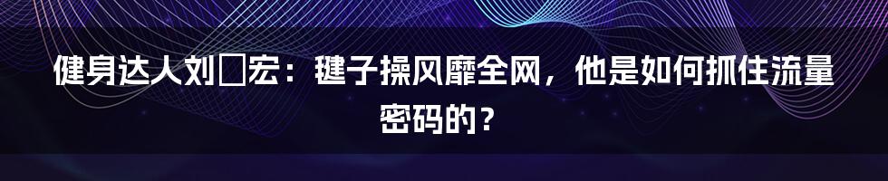 健身达人刘畊宏：毽子操风靡全网，他是如何抓住流量密码的？